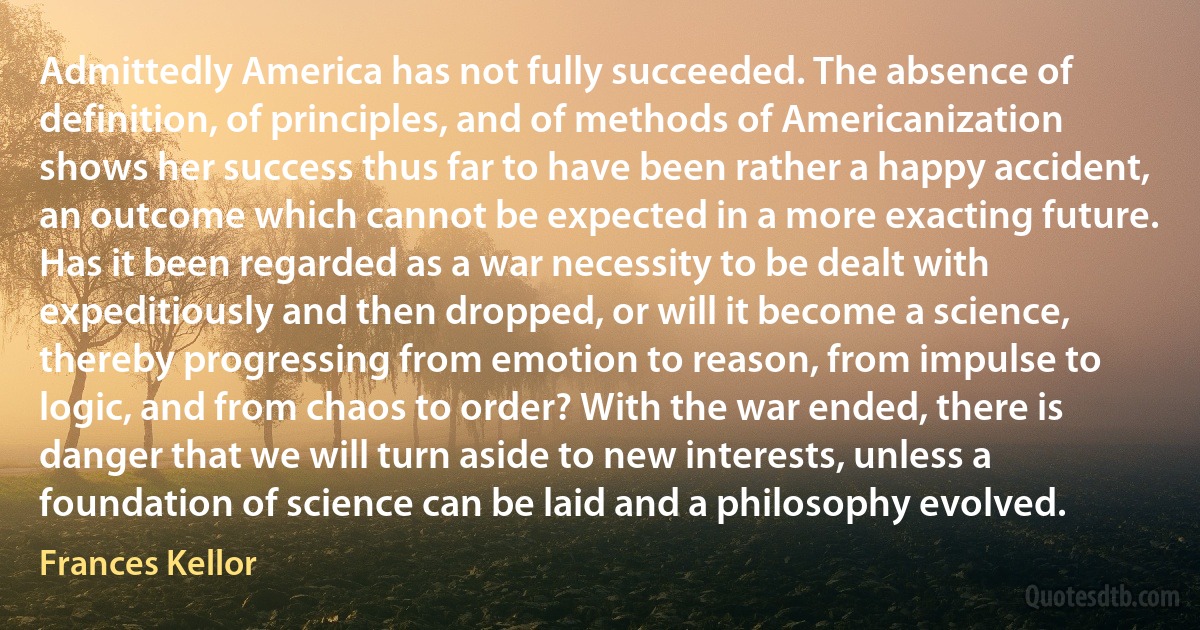 Admittedly America has not fully succeeded. The absence of definition, of principles, and of methods of Americanization shows her success thus far to have been rather a happy accident, an outcome which cannot be expected in a more exacting future. Has it been regarded as a war necessity to be dealt with expeditiously and then dropped, or will it become a science, thereby progressing from emotion to reason, from impulse to logic, and from chaos to order? With the war ended, there is danger that we will turn aside to new interests, unless a foundation of science can be laid and a philosophy evolved. (Frances Kellor)