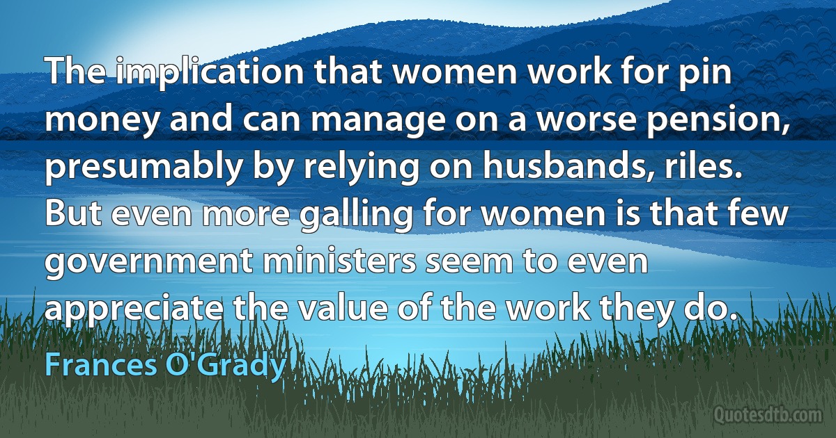 The implication that women work for pin money and can manage on a worse pension, presumably by relying on husbands, riles. But even more galling for women is that few government ministers seem to even appreciate the value of the work they do. (Frances O'Grady)