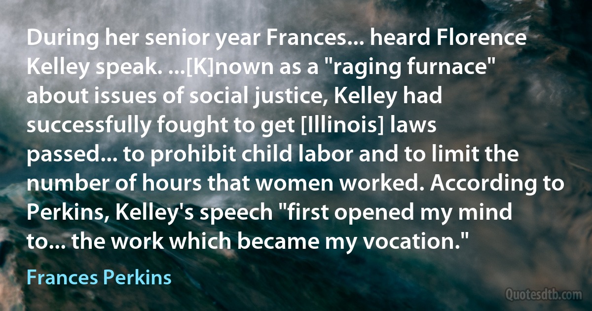 During her senior year Frances... heard Florence Kelley speak. ...[K]nown as a "raging furnace" about issues of social justice, Kelley had successfully fought to get [Illinois] laws passed... to prohibit child labor and to limit the number of hours that women worked. According to Perkins, Kelley's speech "first opened my mind to... the work which became my vocation." (Frances Perkins)