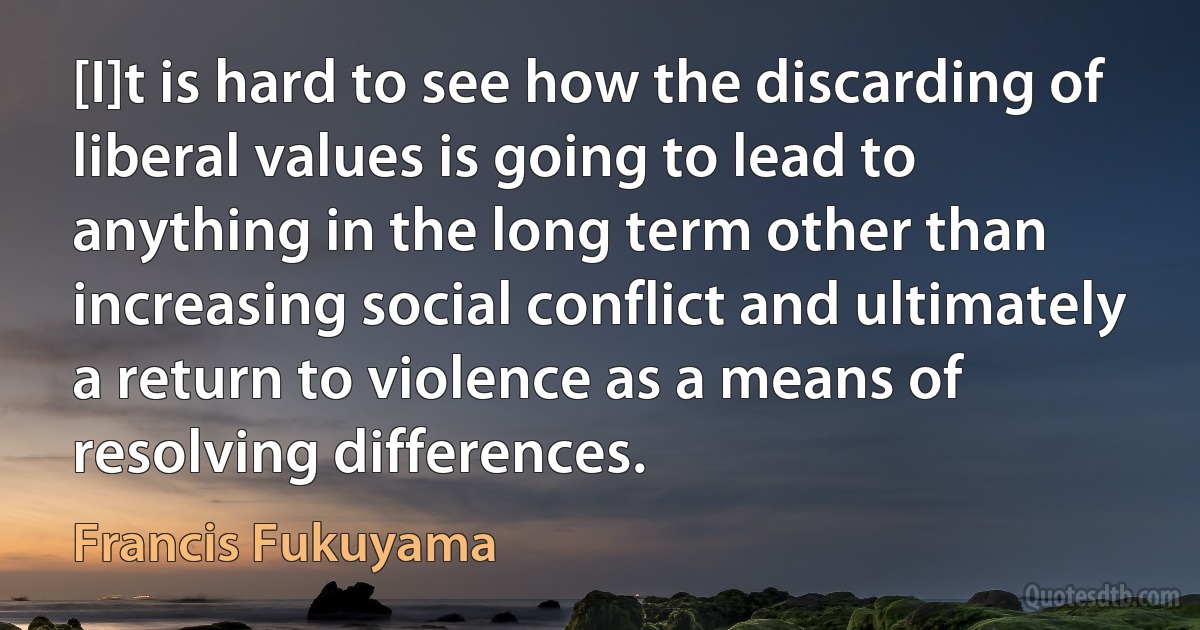 [I]t is hard to see how the discarding of liberal values is going to lead to anything in the long term other than increasing social conflict and ultimately a return to violence as a means of resolving differences. (Francis Fukuyama)