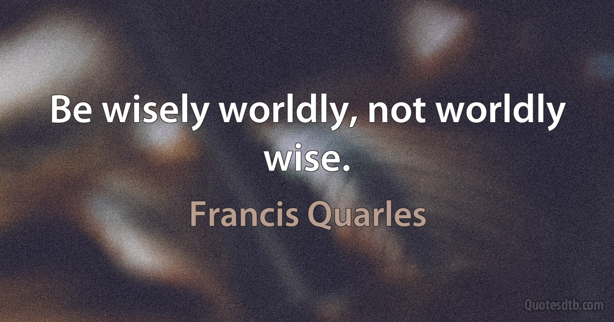 Be wisely worldly, not worldly wise. (Francis Quarles)