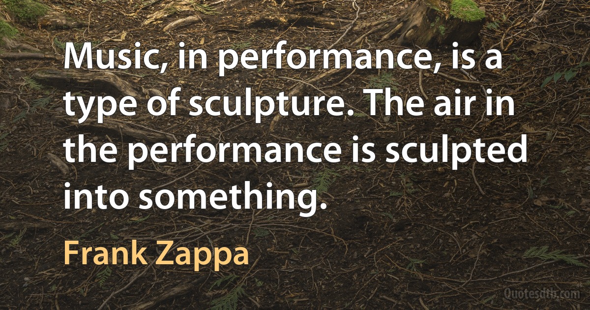 Music, in performance, is a type of sculpture. The air in the performance is sculpted into something. (Frank Zappa)