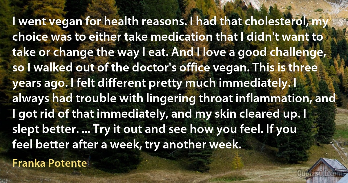 I went vegan for health reasons. I had that cholesterol, my choice was to either take medication that I didn't want to take or change the way I eat. And I love a good challenge, so I walked out of the doctor's office vegan. This is three years ago. I felt different pretty much immediately. I always had trouble with lingering throat inflammation, and I got rid of that immediately, and my skin cleared up. I slept better. ... Try it out and see how you feel. If you feel better after a week, try another week. (Franka Potente)