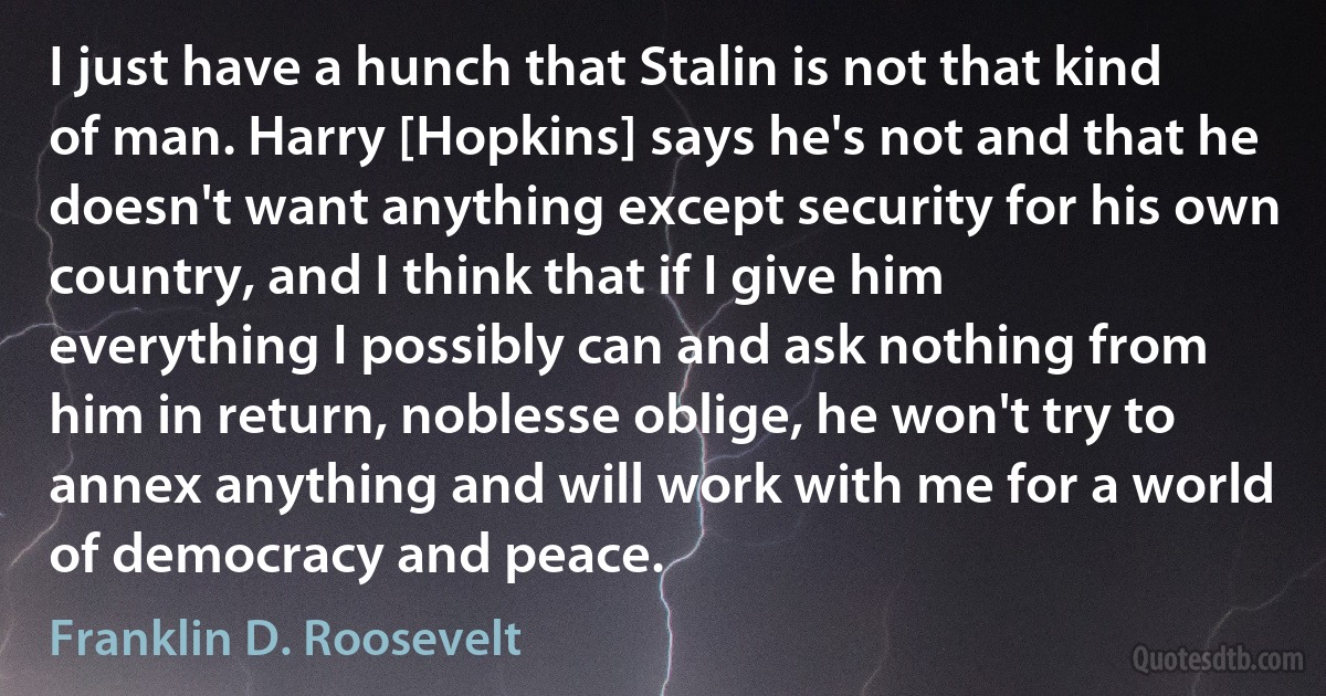 I just have a hunch that Stalin is not that kind of man. Harry [Hopkins] says he's not and that he doesn't want anything except security for his own country, and I think that if I give him everything I possibly can and ask nothing from him in return, noblesse oblige, he won't try to annex anything and will work with me for a world of democracy and peace. (Franklin D. Roosevelt)