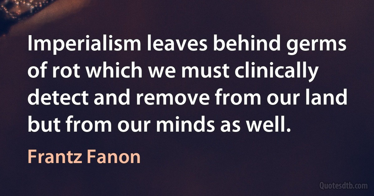 Imperialism leaves behind germs of rot which we must clinically detect and remove from our land but from our minds as well. (Frantz Fanon)