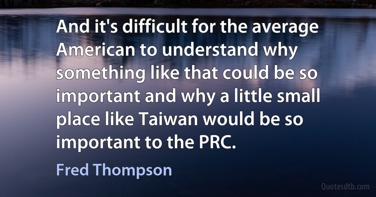 And it's difficult for the average American to understand why something like that could be so important and why a little small place like Taiwan would be so important to the PRC. (Fred Thompson)