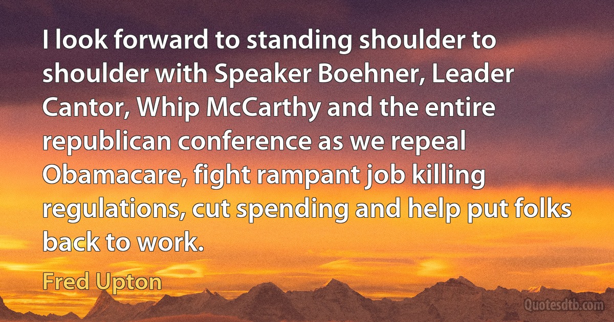 I look forward to standing shoulder to shoulder with Speaker Boehner, Leader Cantor, Whip McCarthy and the entire republican conference as we repeal Obamacare, fight rampant job killing regulations, cut spending and help put folks back to work. (Fred Upton)