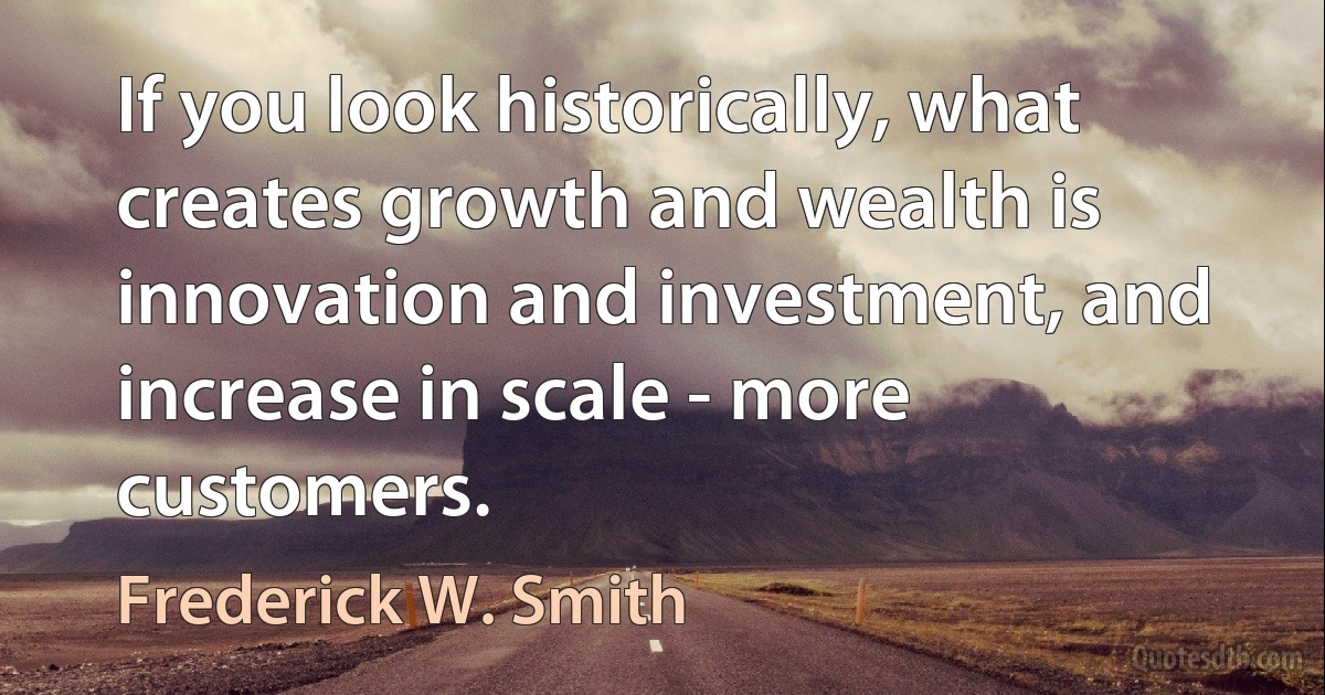 If you look historically, what creates growth and wealth is innovation and investment, and increase in scale - more customers. (Frederick W. Smith)