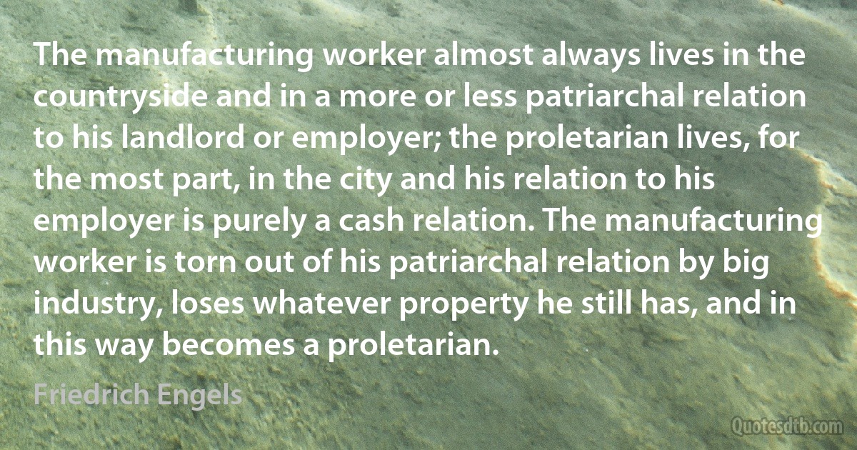 The manufacturing worker almost always lives in the countryside and in a more or less patriarchal relation to his landlord or employer; the proletarian lives, for the most part, in the city and his relation to his employer is purely a cash relation. The manufacturing worker is torn out of his patriarchal relation by big industry, loses whatever property he still has, and in this way becomes a proletarian. (Friedrich Engels)