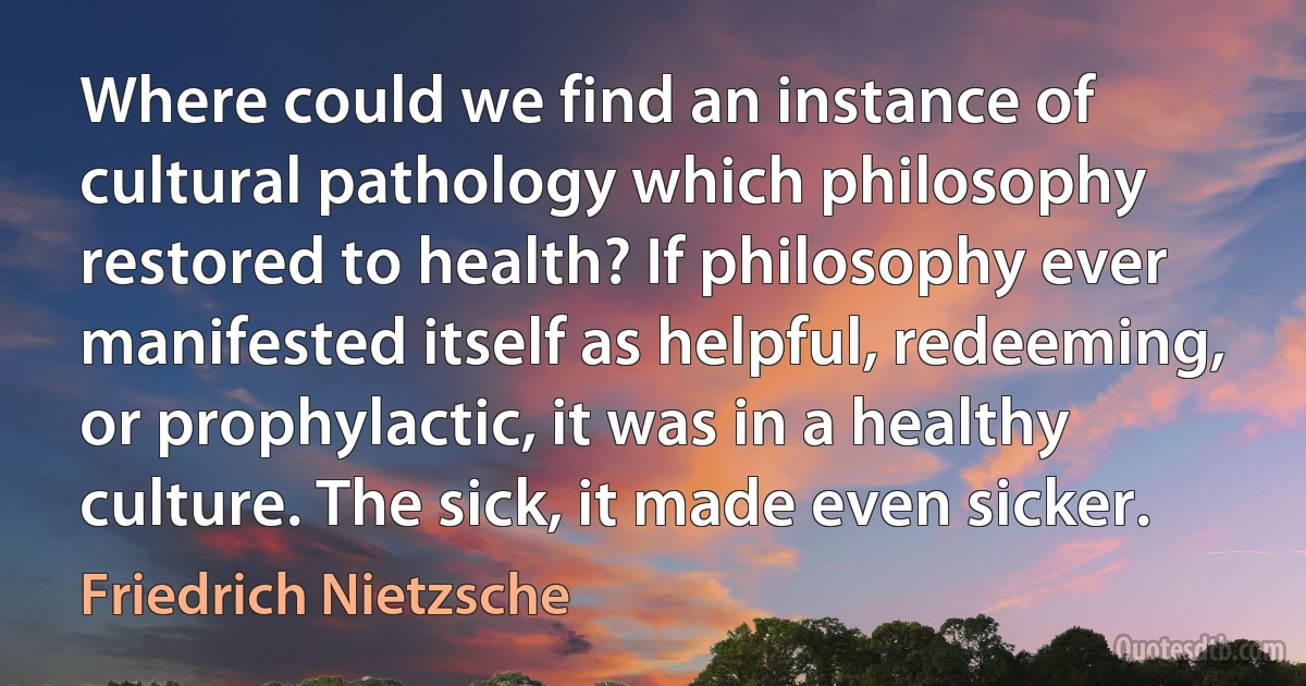 Where could we find an instance of cultural pathology which philosophy restored to health? If philosophy ever manifested itself as helpful, redeeming, or prophylactic, it was in a healthy culture. The sick, it made even sicker. (Friedrich Nietzsche)