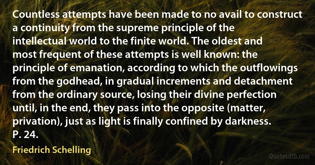 Countless attempts have been made to no avail to construct a continuity from the supreme principle of the intellectual world to the finite world. The oldest and most frequent of these attempts is well known: the principle of emanation, according to which the outflowings from the godhead, in gradual increments and detachment from the ordinary source, losing their divine perfection until, in the end, they pass into the opposite (matter, privation), just as light is finally confined by darkness. P. 24. (Friedrich Schelling)