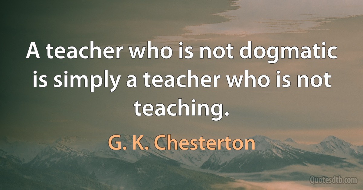 A teacher who is not dogmatic is simply a teacher who is not teaching. (G. K. Chesterton)