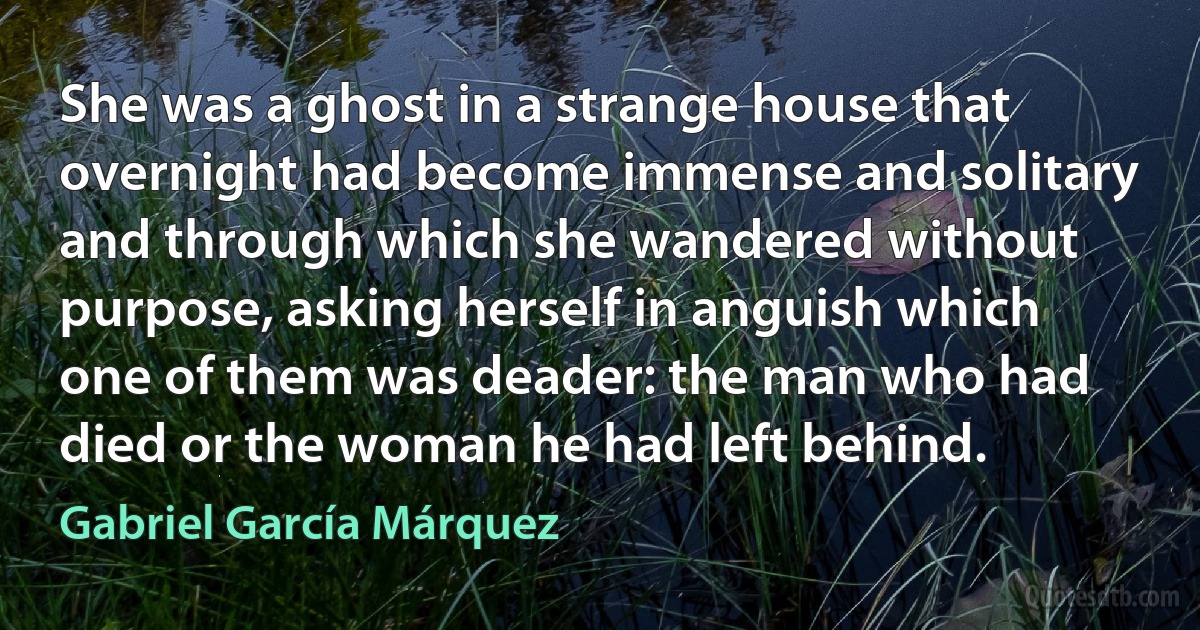 She was a ghost in a strange house that overnight had become immense and solitary and through which she wandered without purpose, asking herself in anguish which one of them was deader: the man who had died or the woman he had left behind. (Gabriel García Márquez)