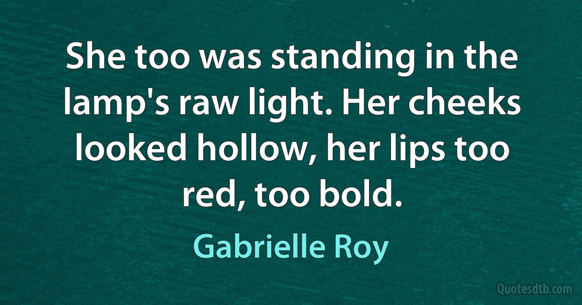 She too was standing in the lamp's raw light. Her cheeks looked hollow, her lips too red, too bold. (Gabrielle Roy)