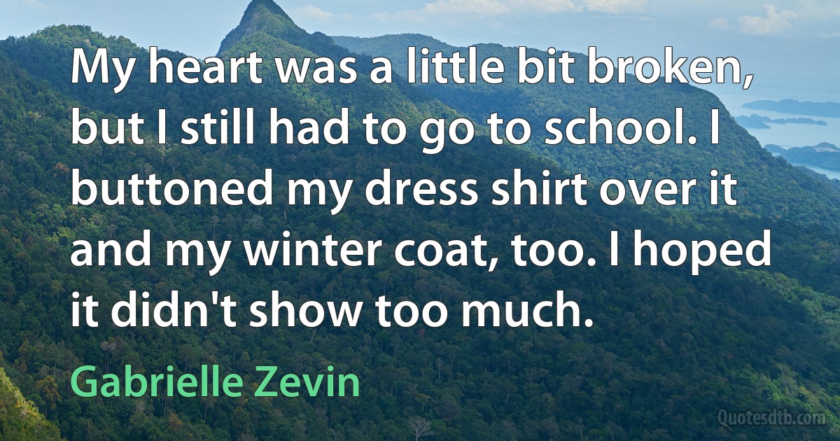 My heart was a little bit broken, but I still had to go to school. I buttoned my dress shirt over it and my winter coat, too. I hoped it didn't show too much. (Gabrielle Zevin)