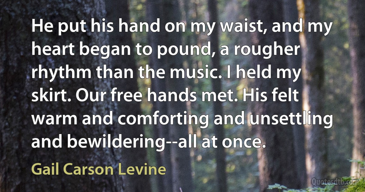 He put his hand on my waist, and my heart began to pound, a rougher rhythm than the music. I held my skirt. Our free hands met. His felt warm and comforting and unsettling and bewildering--all at once. (Gail Carson Levine)