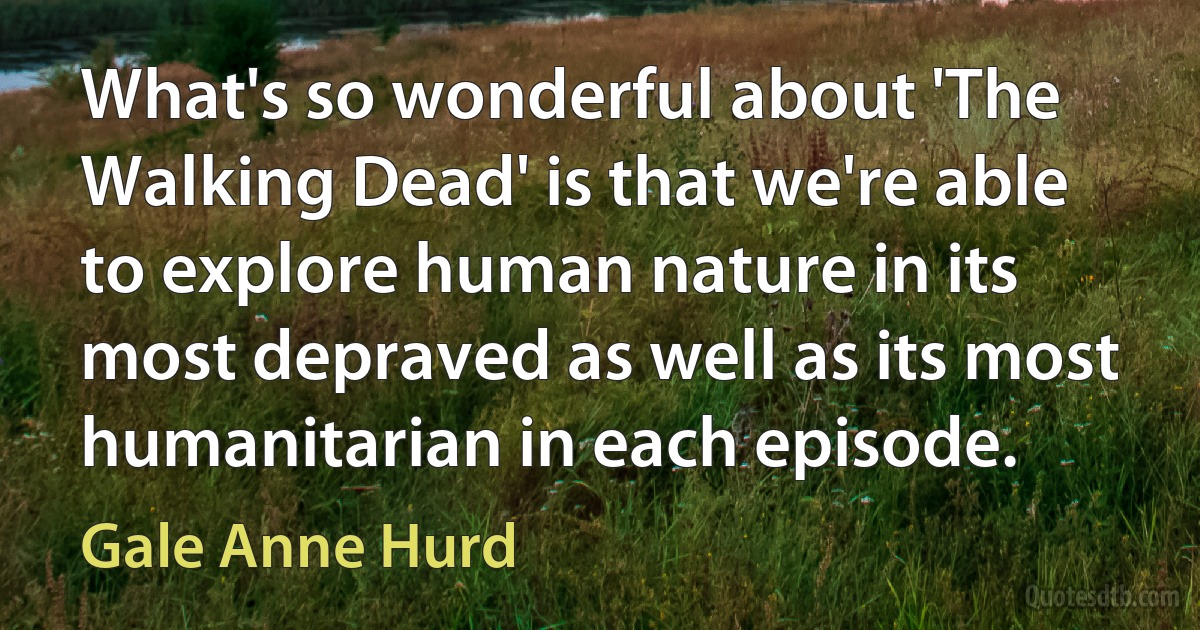 What's so wonderful about 'The Walking Dead' is that we're able to explore human nature in its most depraved as well as its most humanitarian in each episode. (Gale Anne Hurd)