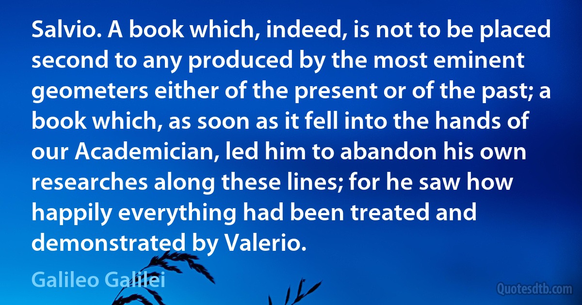 Salvio. A book which, indeed, is not to be placed second to any produced by the most eminent geometers either of the present or of the past; a book which, as soon as it fell into the hands of our Academician, led him to abandon his own researches along these lines; for he saw how happily everything had been treated and demonstrated by Valerio. (Galileo Galilei)