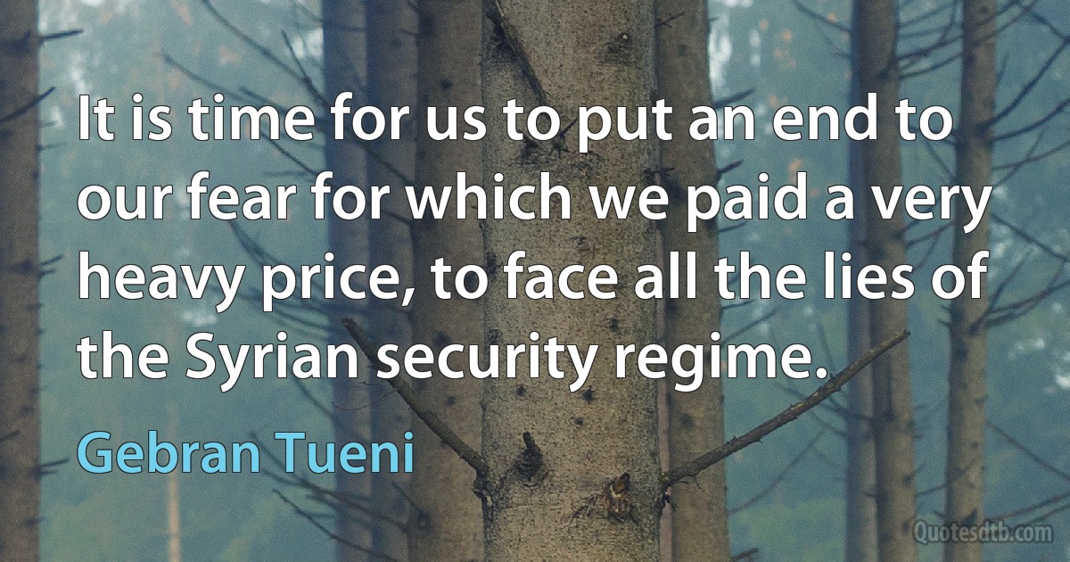 It is time for us to put an end to our fear for which we paid a very heavy price, to face all the lies of the Syrian security regime. (Gebran Tueni)