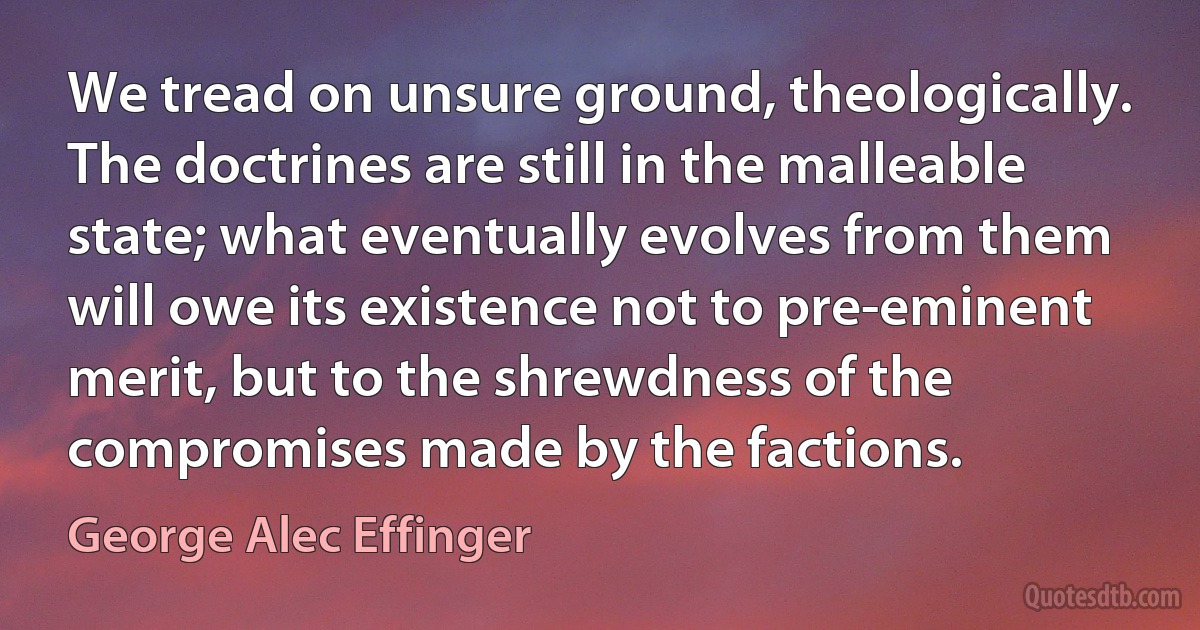 We tread on unsure ground, theologically. The doctrines are still in the malleable state; what eventually evolves from them will owe its existence not to pre-eminent merit, but to the shrewdness of the compromises made by the factions. (George Alec Effinger)