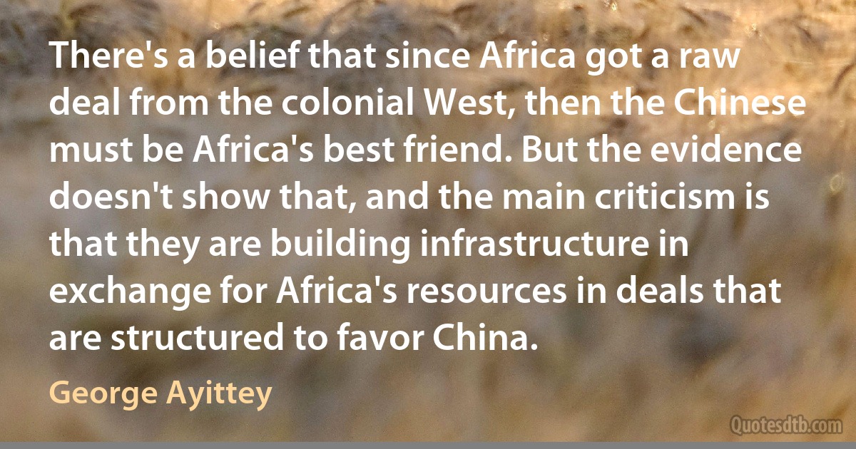 There's a belief that since Africa got a raw deal from the colonial West, then the Chinese must be Africa's best friend. But the evidence doesn't show that, and the main criticism is that they are building infrastructure in exchange for Africa's resources in deals that are structured to favor China. (George Ayittey)