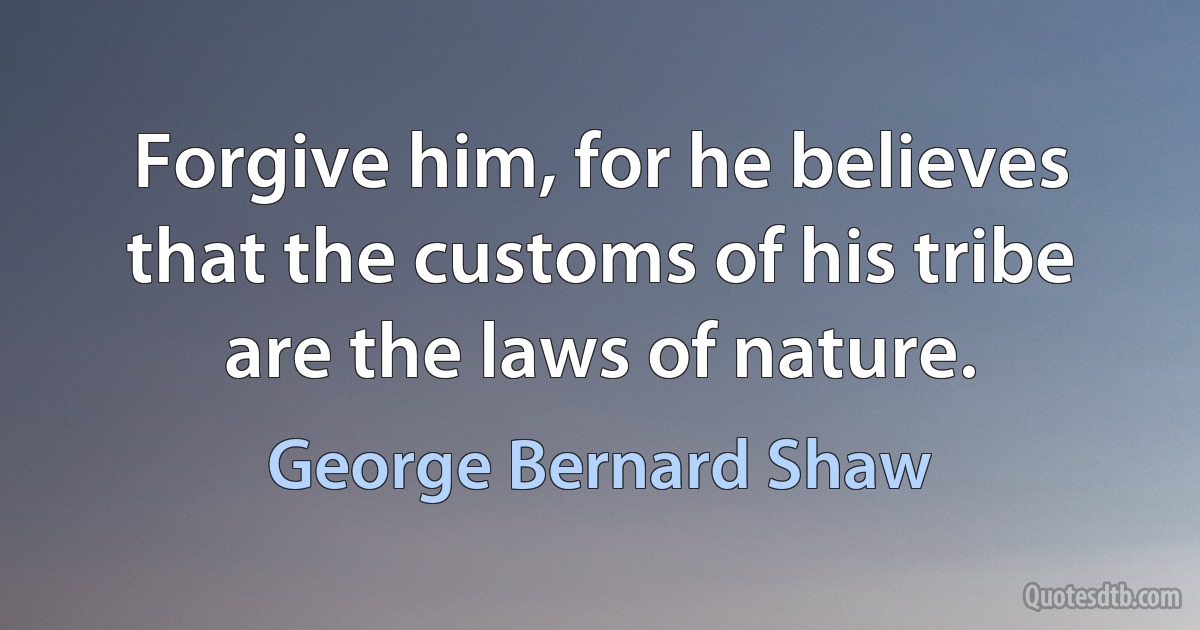 Forgive him, for he believes that the customs of his tribe are the laws of nature. (George Bernard Shaw)