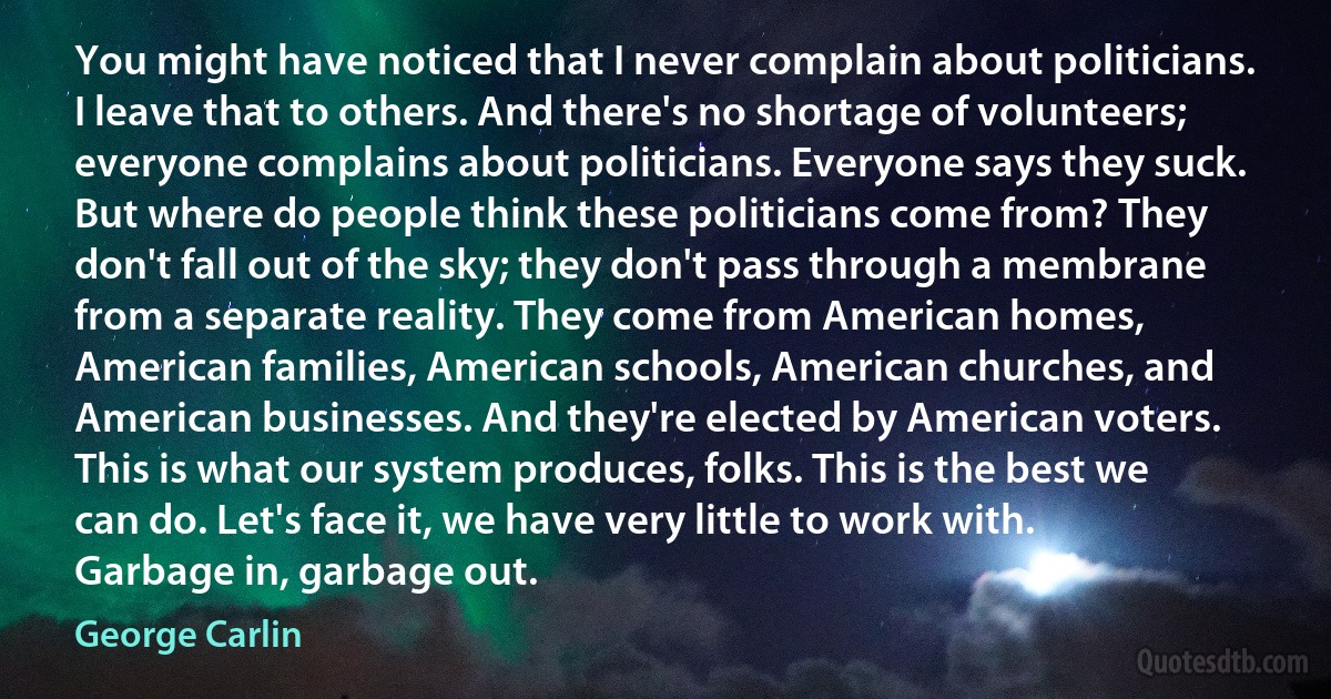 You might have noticed that I never complain about politicians. I leave that to others. And there's no shortage of volunteers; everyone complains about politicians. Everyone says they suck. But where do people think these politicians come from? They don't fall out of the sky; they don't pass through a membrane from a separate reality. They come from American homes, American families, American schools, American churches, and American businesses. And they're elected by American voters. This is what our system produces, folks. This is the best we can do. Let's face it, we have very little to work with. Garbage in, garbage out. (George Carlin)