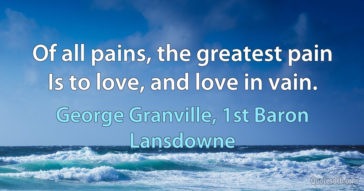 Of all pains, the greatest pain
Is to love, and love in vain. (George Granville, 1st Baron Lansdowne)