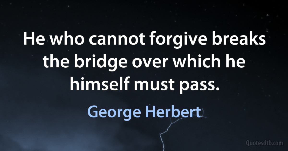 He who cannot forgive breaks the bridge over which he himself must pass. (George Herbert)