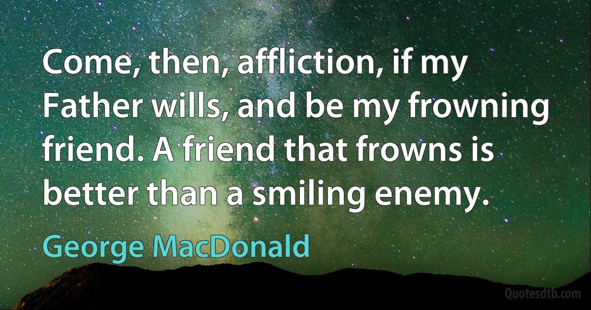 Come, then, affliction, if my Father wills, and be my frowning friend. A friend that frowns is better than a smiling enemy. (George MacDonald)