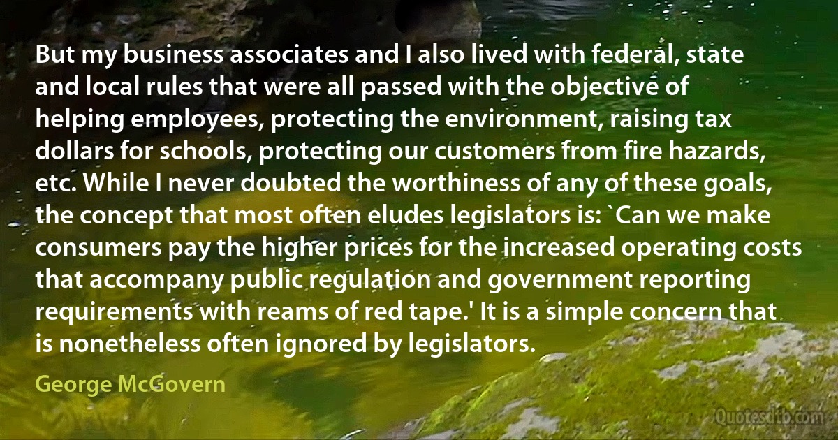 But my business associates and I also lived with federal, state and local rules that were all passed with the objective of helping employees, protecting the environment, raising tax dollars for schools, protecting our customers from fire hazards, etc. While I never doubted the worthiness of any of these goals, the concept that most often eludes legislators is: `Can we make consumers pay the higher prices for the increased operating costs that accompany public regulation and government reporting requirements with reams of red tape.' It is a simple concern that is nonetheless often ignored by legislators. (George McGovern)