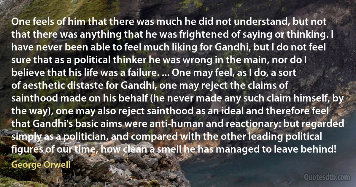 One feels of him that there was much he did not understand, but not that there was anything that he was frightened of saying or thinking. I have never been able to feel much liking for Gandhi, but I do not feel sure that as a political thinker he was wrong in the main, nor do I believe that his life was a failure. ... One may feel, as I do, a sort of aesthetic distaste for Gandhi, one may reject the claims of sainthood made on his behalf (he never made any such claim himself, by the way), one may also reject sainthood as an ideal and therefore feel that Gandhi's basic aims were anti-human and reactionary: but regarded simply as a politician, and compared with the other leading political figures of our time, how clean a smell he has managed to leave behind! (George Orwell)