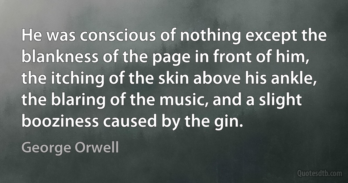 He was conscious of nothing except the blankness of the page in front of him, the itching of the skin above his ankle, the blaring of the music, and a slight booziness caused by the gin. (George Orwell)