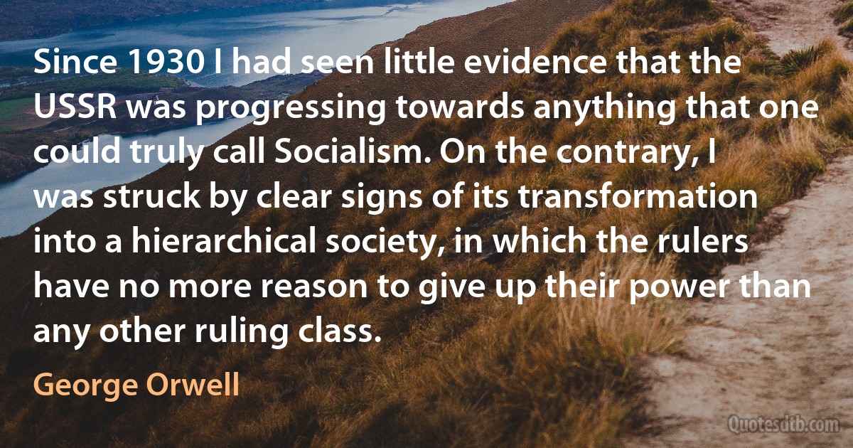 Since 1930 I had seen little evidence that the USSR was progressing towards anything that one could truly call Socialism. On the contrary, I was struck by clear signs of its transformation into a hierarchical society, in which the rulers have no more reason to give up their power than any other ruling class. (George Orwell)