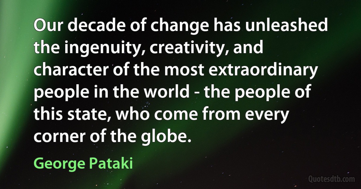 Our decade of change has unleashed the ingenuity, creativity, and character of the most extraordinary people in the world - the people of this state, who come from every corner of the globe. (George Pataki)