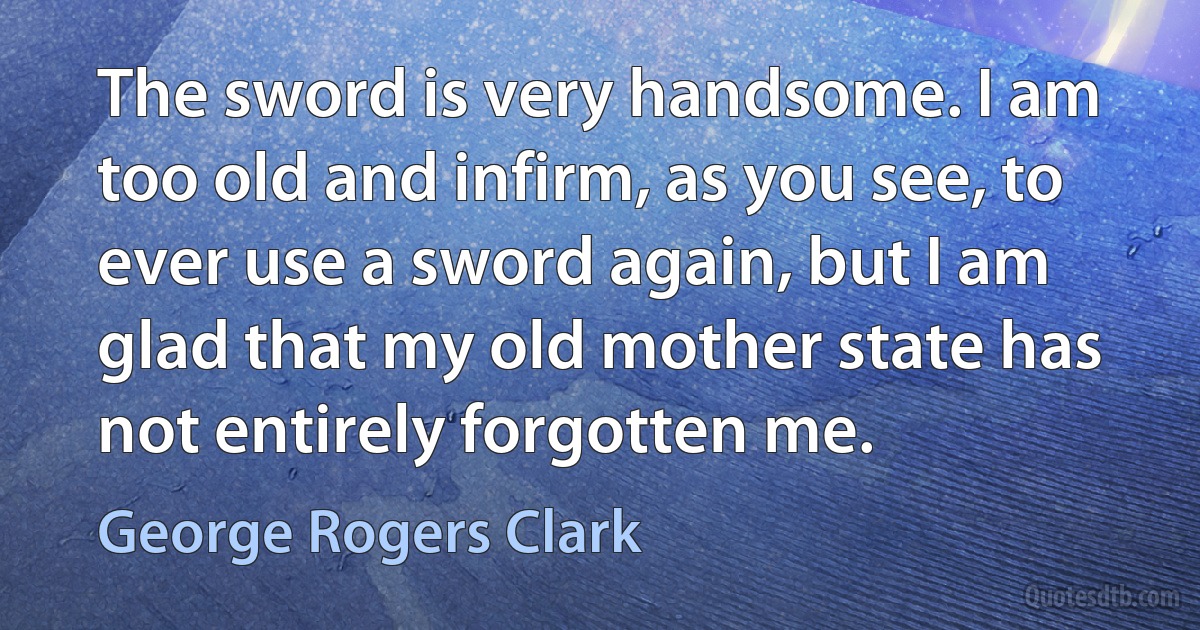 The sword is very handsome. I am too old and infirm, as you see, to ever use a sword again, but I am glad that my old mother state has not entirely forgotten me. (George Rogers Clark)