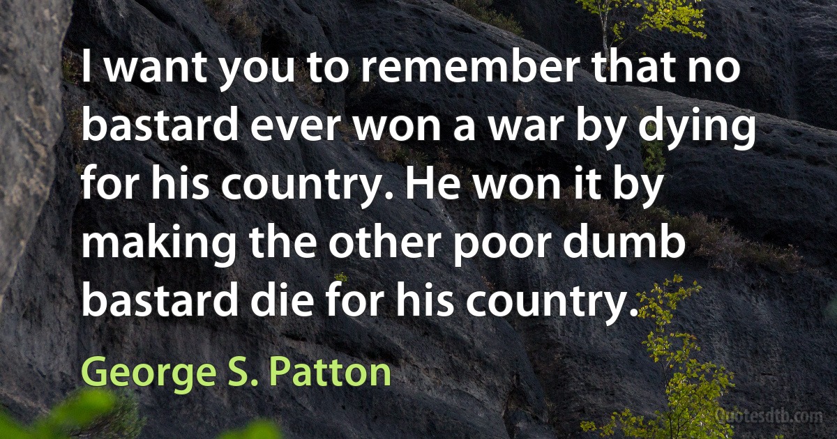 I want you to remember that no bastard ever won a war by dying for his country. He won it by making the other poor dumb bastard die for his country. (George S. Patton)