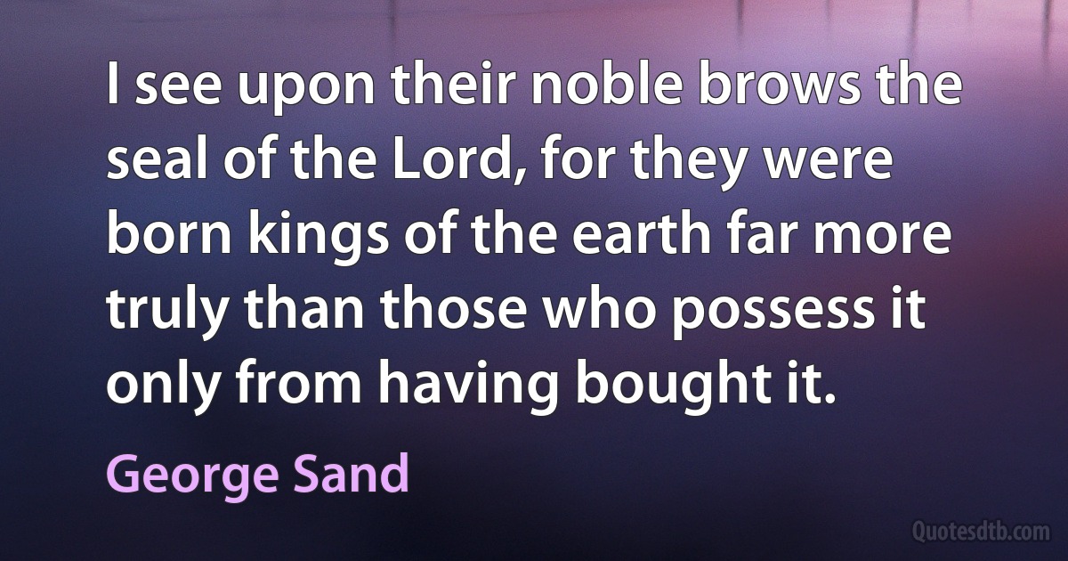 I see upon their noble brows the seal of the Lord, for they were born kings of the earth far more truly than those who possess it only from having bought it. (George Sand)