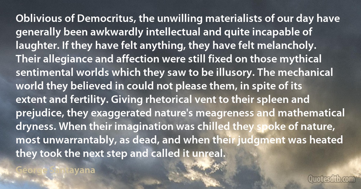 Oblivious of Democritus, the unwilling materialists of our day have generally been awkwardly intellectual and quite incapable of laughter. If they have felt anything, they have felt melancholy. Their allegiance and affection were still fixed on those mythical sentimental worlds which they saw to be illusory. The mechanical world they believed in could not please them, in spite of its extent and fertility. Giving rhetorical vent to their spleen and prejudice, they exaggerated nature's meagreness and mathematical dryness. When their imagination was chilled they spoke of nature, most unwarrantably, as dead, and when their judgment was heated they took the next step and called it unreal. (George Santayana)