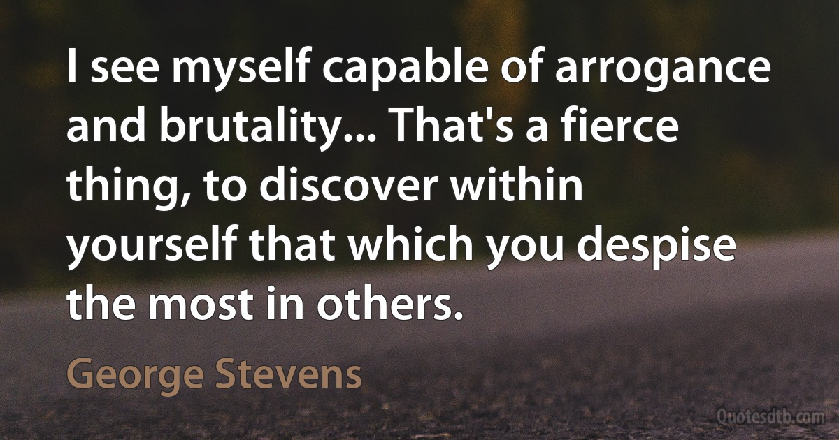 I see myself capable of arrogance and brutality... That's a fierce thing, to discover within yourself that which you despise the most in others. (George Stevens)