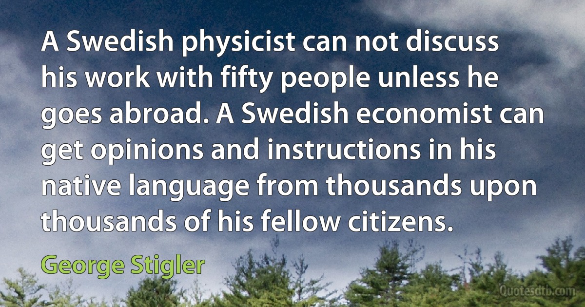 A Swedish physicist can not discuss his work with fifty people unless he goes abroad. A Swedish economist can get opinions and instructions in his native language from thousands upon thousands of his fellow citizens. (George Stigler)