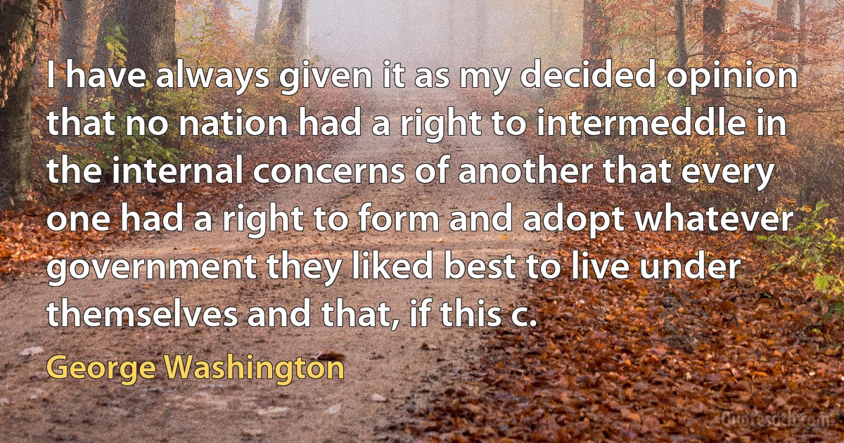 I have always given it as my decided opinion that no nation had a right to intermeddle in the internal concerns of another that every one had a right to form and adopt whatever government they liked best to live under themselves and that, if this c. (George Washington)