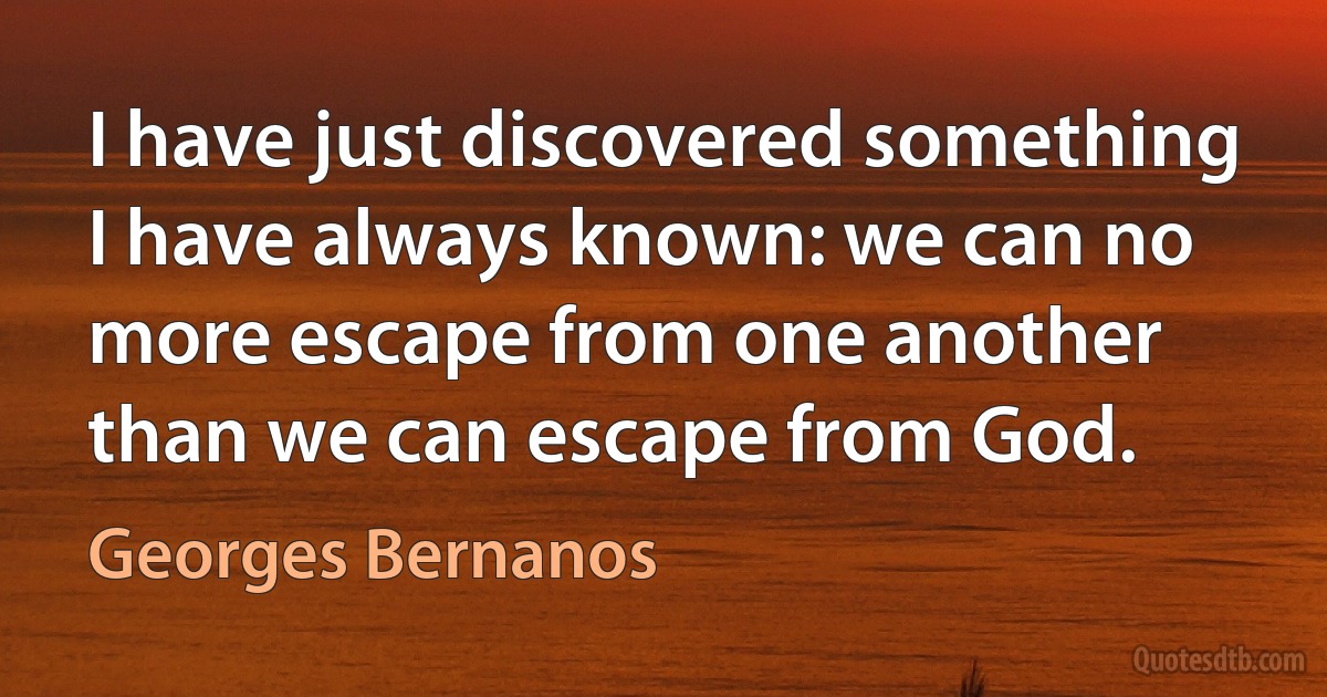 I have just discovered something I have always known: we can no more escape from one another than we can escape from God. (Georges Bernanos)