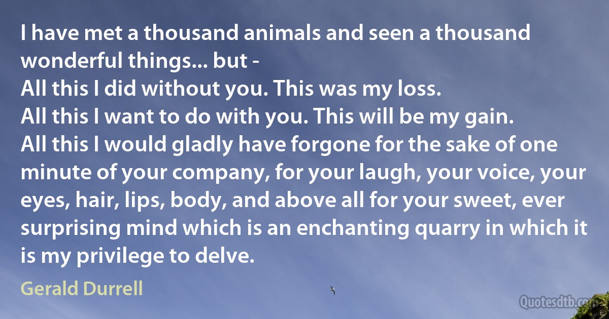 I have met a thousand animals and seen a thousand wonderful things... but -
All this I did without you. This was my loss.
All this I want to do with you. This will be my gain.
All this I would gladly have forgone for the sake of one minute of your company, for your laugh, your voice, your eyes, hair, lips, body, and above all for your sweet, ever surprising mind which is an enchanting quarry in which it is my privilege to delve. (Gerald Durrell)
