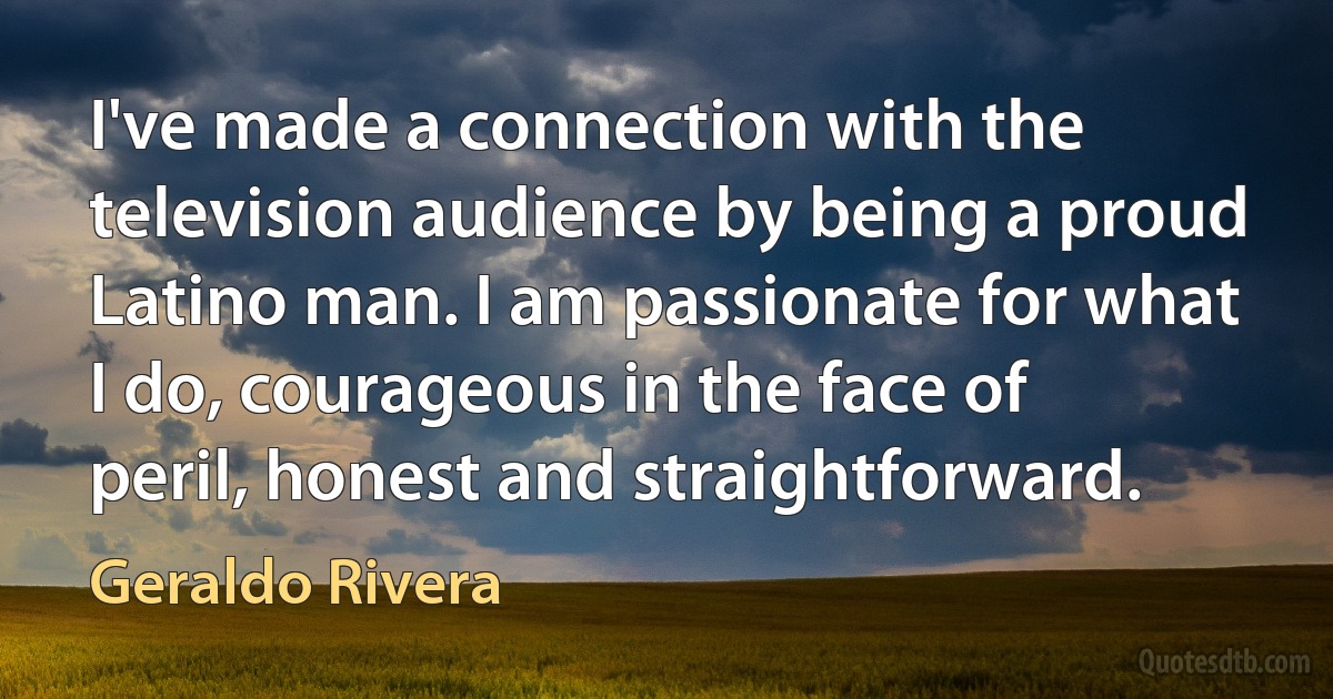 I've made a connection with the television audience by being a proud Latino man. I am passionate for what I do, courageous in the face of peril, honest and straightforward. (Geraldo Rivera)