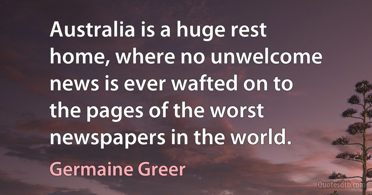 Australia is a huge rest home, where no unwelcome news is ever wafted on to the pages of the worst newspapers in the world. (Germaine Greer)