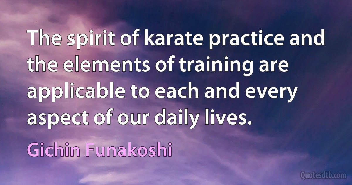 The spirit of karate practice and the elements of training are applicable to each and every aspect of our daily lives. (Gichin Funakoshi)