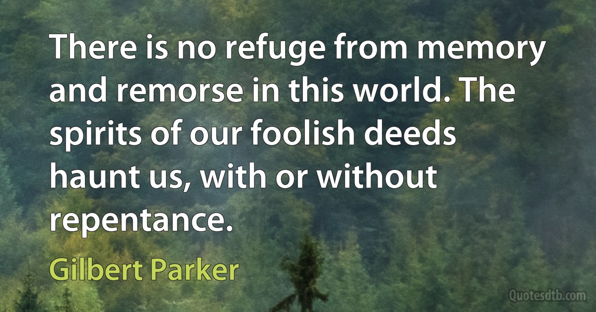 There is no refuge from memory and remorse in this world. The spirits of our foolish deeds haunt us, with or without repentance. (Gilbert Parker)