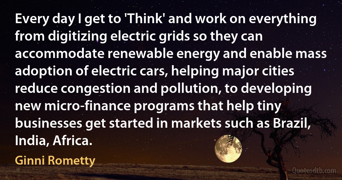 Every day I get to 'Think' and work on everything from digitizing electric grids so they can accommodate renewable energy and enable mass adoption of electric cars, helping major cities reduce congestion and pollution, to developing new micro-finance programs that help tiny businesses get started in markets such as Brazil, India, Africa. (Ginni Rometty)