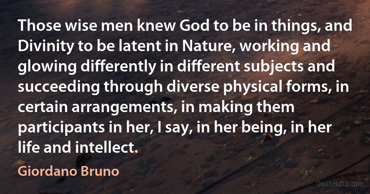 Those wise men knew God to be in things, and Divinity to be latent in Nature, working and glowing differently in different subjects and succeeding through diverse physical forms, in certain arrangements, in making them participants in her, I say, in her being, in her life and intellect. (Giordano Bruno)